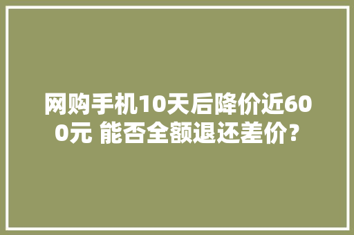 网购手机10天后降价近600元 能否全额退还差价？,条款项目的先后顺序。