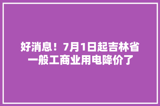 好消息！7月1日起吉林省一般工商业用电降价了