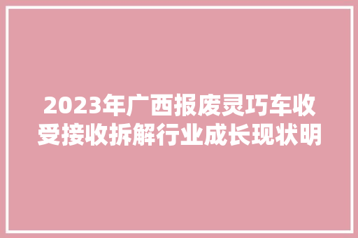 2023年广西报废灵巧车收受接收拆解行业成长现状明白纸