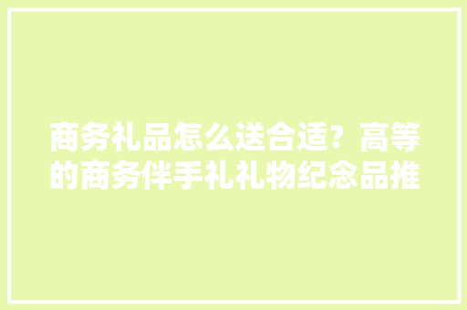 商务礼品怎么送合适？高等的商务伴手礼礼物纪念品推荐 可定制