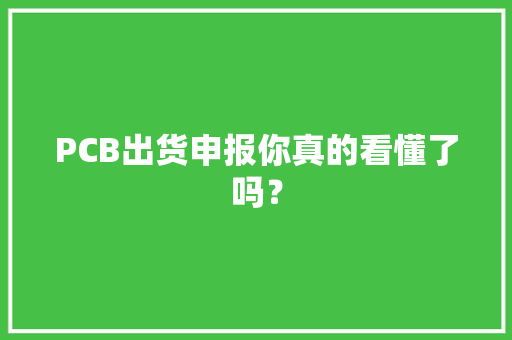 PCB出货申报你真的看懂了吗？,出货的文案怎么写吸引人。