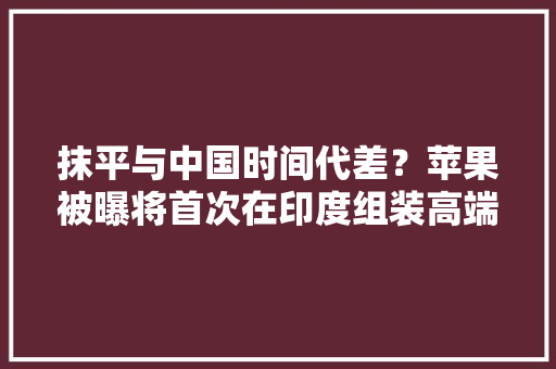 抹平与中国时间代差？苹果被曝将首次在印度组装高端iPhone