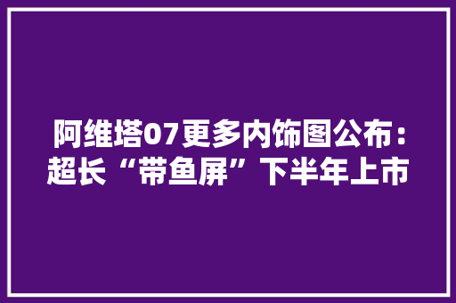 阿维塔07更多内饰图公布：超长“带鱼屏”下半年上市
