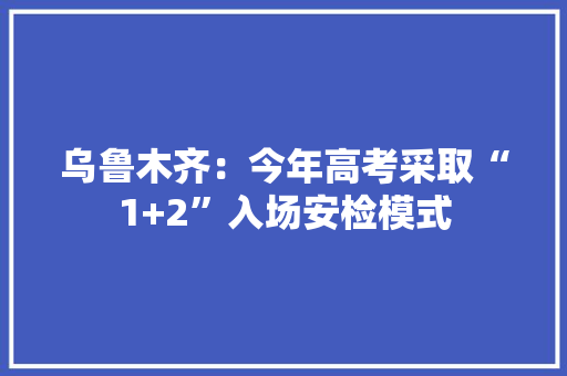 乌鲁木齐：今年高考采取“1+2”入场安检模式,乌鲁木齐天气预报。