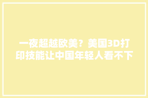 一夜超越欧美？美国3D打印技能让中国年轻人看不下去了
