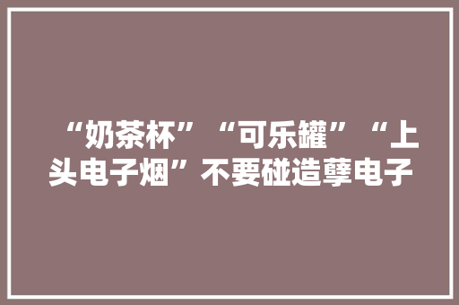 “奶茶杯”“可乐罐”“上头电子烟”不要碰造孽电子烟有这些损害！