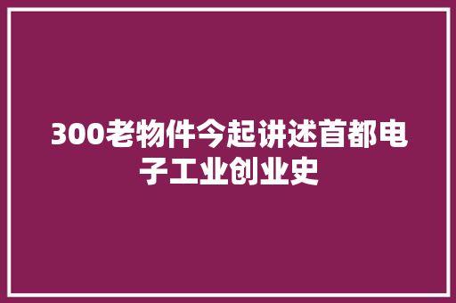 300老物件今起讲述首都电子工业创业史