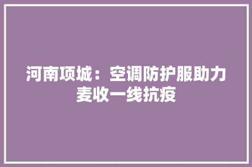 河南项城：空调防护服助力麦收一线抗疫
