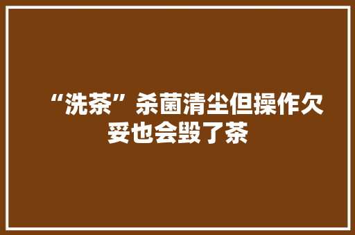 “洗茶”杀菌清尘但操作欠妥也会毁了茶