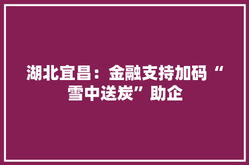 湖北宜昌：金融支持加码“雪中送炭”助企
