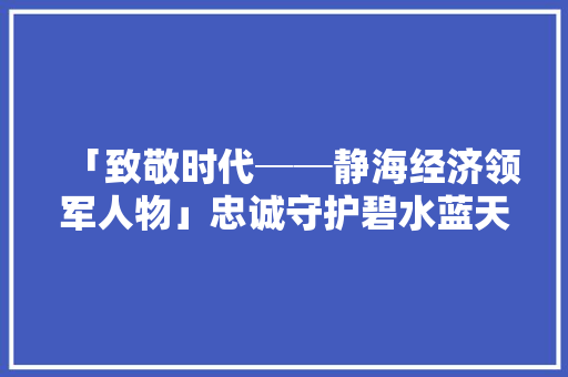 「致敬时代──静海经济领军人物」忠诚守护碧水蓝天──记天津滨港电镀家当基地分娩总监凌生奇