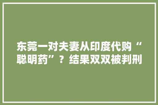 东莞一对夫妻从印度代购“聪明药”？结果双双被判刑