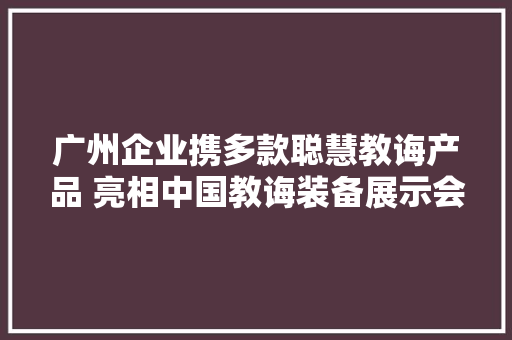 广州企业携多款聪慧教诲产品 亮相中国教诲装备展示会