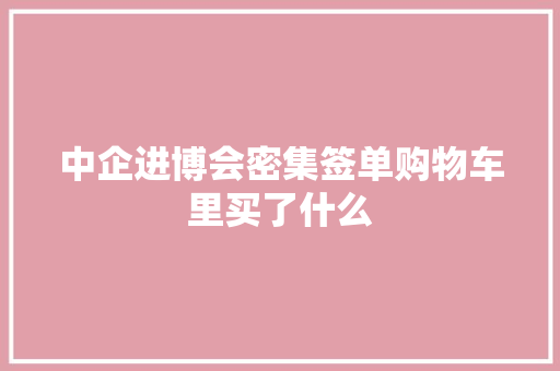 中企进博会密集签单购物车里买了什么