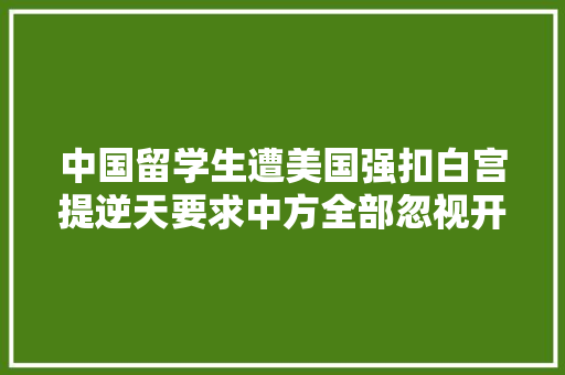 中国留学生遭美国强扣白宫提逆天要求中方全部忽视开始反制