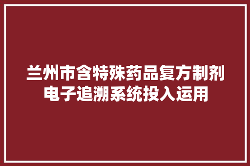 兰州市含特殊药品复方制剂电子追溯系统投入运用
