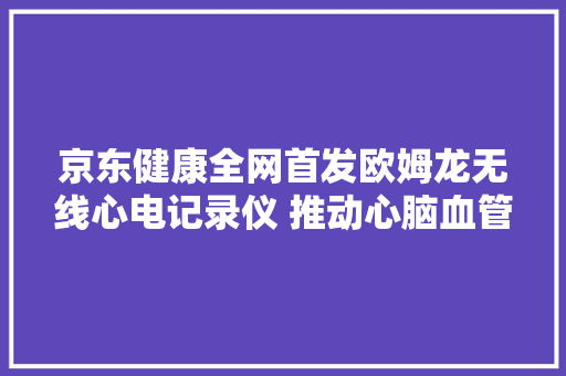 京东健康全网首发欧姆龙无线心电记录仪 推动心脑血管疾病早诊早治