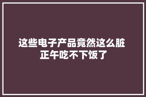 这些电子产品竟然这么脏 正午吃不下饭了