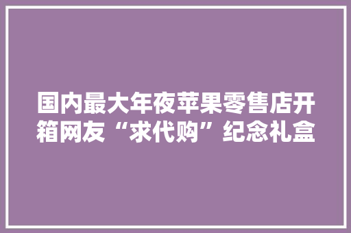 国内最大年夜苹果零售店开箱网友“求代购”纪念礼盒！罕见码博主现场打分：苹果的及格线之上