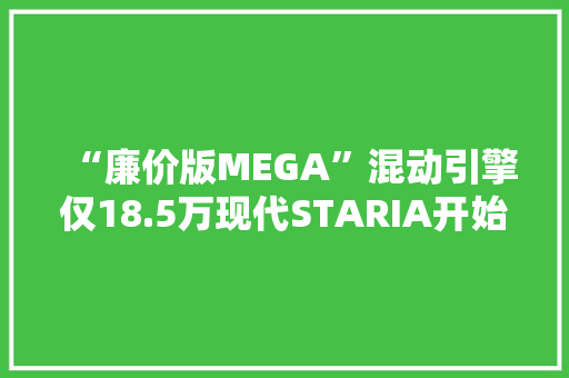 “廉价版MEGA”混动引擎仅18.5万现代STARIA开始预售