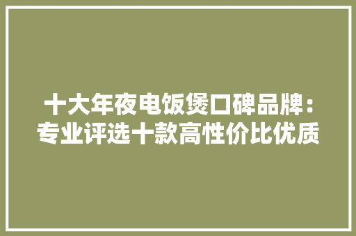 十大年夜电饭煲口碑品牌：专业评选十款高性价比优质大年夜牌,品牌商标注册查询官网。