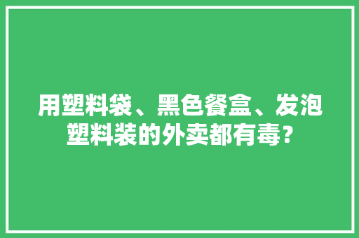 用塑料袋、黑色餐盒、发泡塑料装的外卖都有毒？