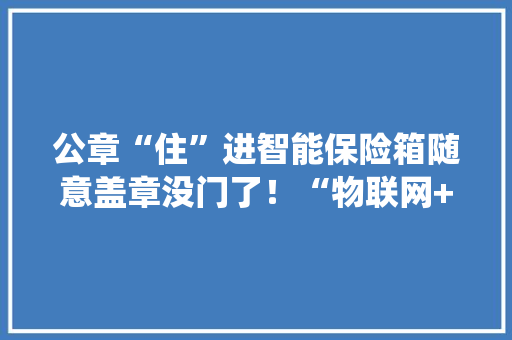 公章“住”进智能保险箱随意盖章没门了！“物联网+区块链”为传统印章装上聪慧大年夜脑