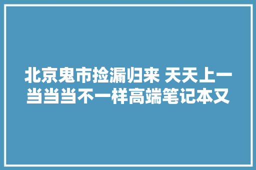 北京鬼市捡漏归来 天天上一当当当不一样高端笔记本又被坑了,这个季节去哪里旅游最适合。