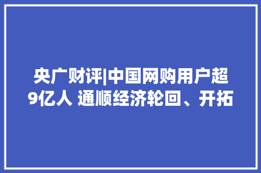 央广财评|中国网购用户超9亿人 通顺经济轮回、开拓数字消费新“蓝海”