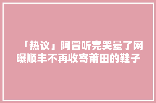 「热议」阿冒听完哭晕了网曝顺丰不再收寄莆田的鞋子？
