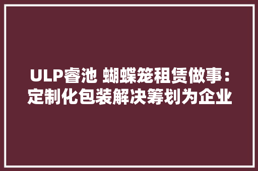 ULP睿池 蝴蝶笼租赁做事：定制化包装解决筹划为企业节省成本
