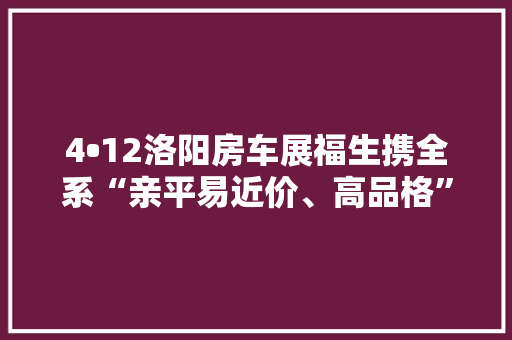 4•12洛阳房车展福生携全系“亲平易近价、高品格”房车盛装亮相