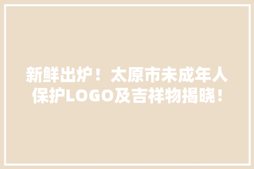 新鲜出炉！太原市未成年人保护LOGO及吉祥物揭晓！,太原市天气预报。