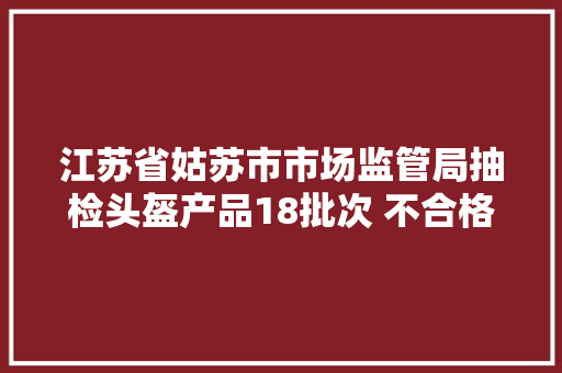 江苏省姑苏市市场监管局抽检头盔产品18批次 不合格6批次,头盔品牌排行榜前十名。