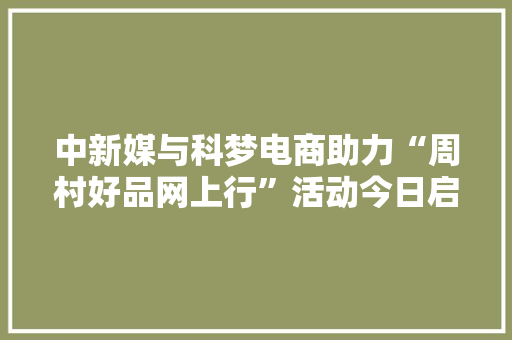 中新媒与科梦电商助力“周村好品网上行”活动今日启动