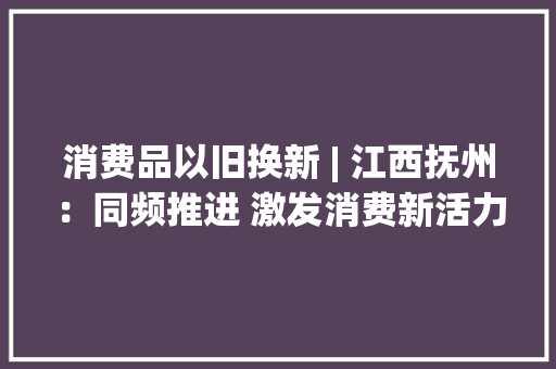 消费品以旧换新 | 江西抚州：同频推进 激发消费新活力