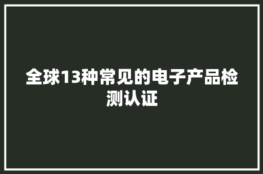 全球13种常见的电子产品检测认证,认证公司需要什么资质。