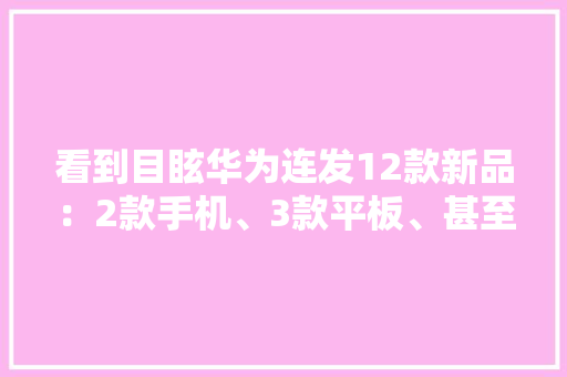 看到目眩华为连发12款新品：2款手机、3款平板、甚至还有台车