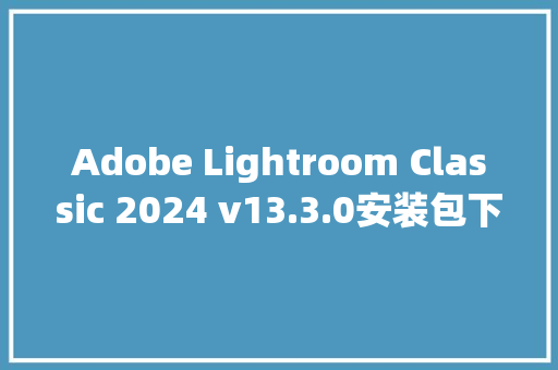 Adobe Lightroom Classic 2024 v13.3.0安装包下载与LRC2024安装教程