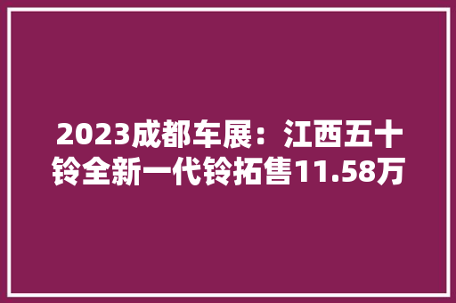 2023成都车展：江西五十铃全新一代铃拓售11.58万元起,车型车标。