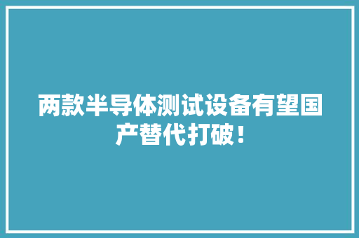 两款半导体测试设备有望国产替代打破！