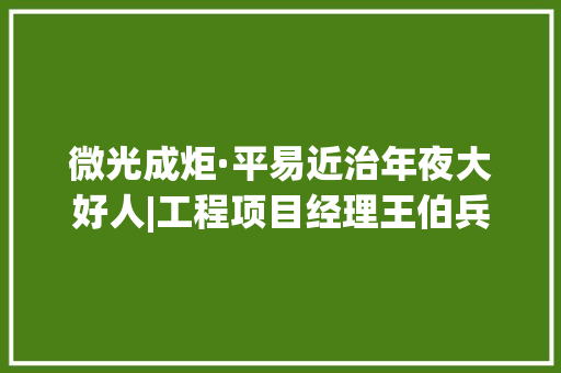 微光成炬·平易近治年夜大好人|工程项目经理王伯兵：用匠心砥砺每一个项目,项目经理证怎么考取。