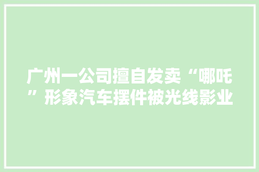 广州一公司擅自发卖“哪吒”形象汽车摆件被光线影业告了