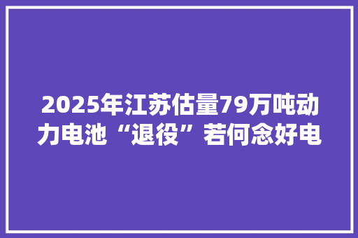 2025年江苏估量79万吨动力电池“退役”若何念好电池收受接收“生意经”？