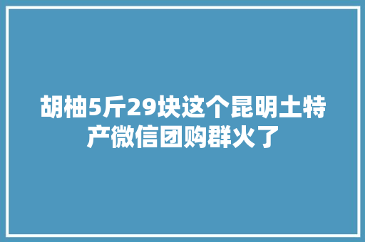 胡柚5斤29块这个昆明土特产微信团购群火了