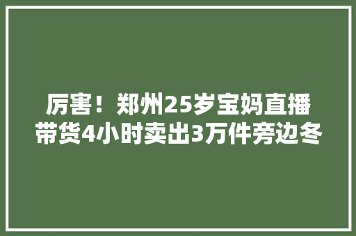 厉害！郑州25岁宝妈直播带货4小时卖出3万件旁边冬装,直播:百度世界2023。