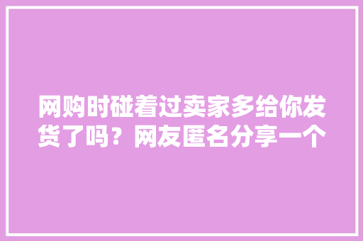 网购时碰着过卖家多给你发货了吗？网友匿名分享一个比一个炸裂