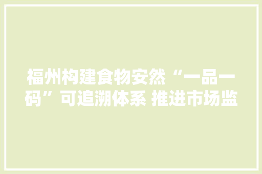 福州构建食物安然“一品一码”可追溯体系 推进市场监管治理能力现代化
