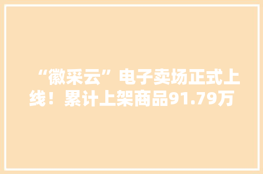 “徽采云”电子卖场正式上线！累计上架商品91.79万件
