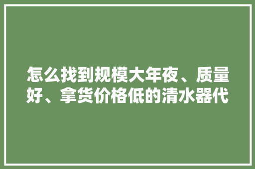 怎么找到规模大年夜、质量好、拿货价格低的清水器代加工厂？